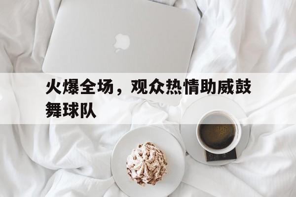 火爆全场，观众热情助威鼓舞球队